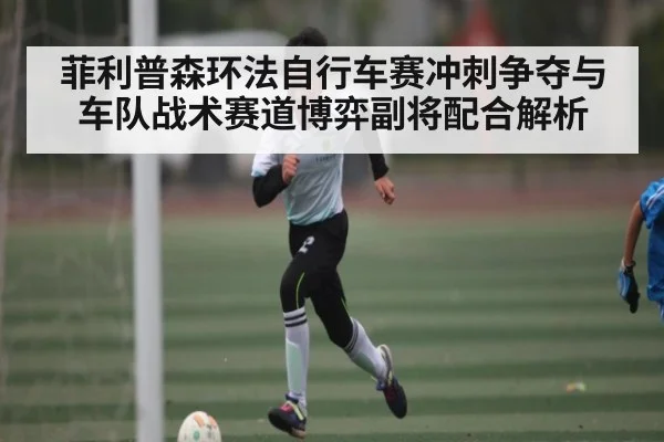 菲利普森环法自行车赛冲刺争夺与车队战术赛道博弈副将配合解析