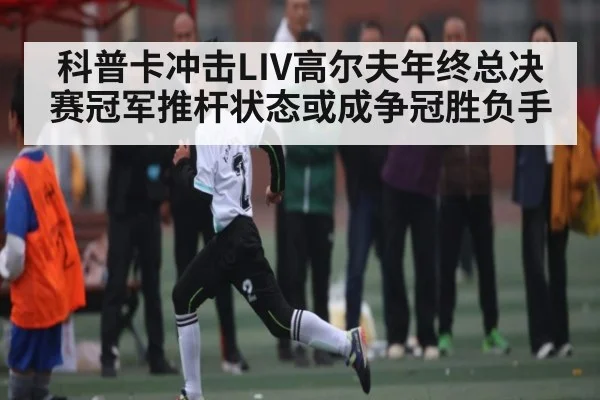科普卡冲击LIV高尔夫年终总决赛冠军推杆状态或成争冠胜负手